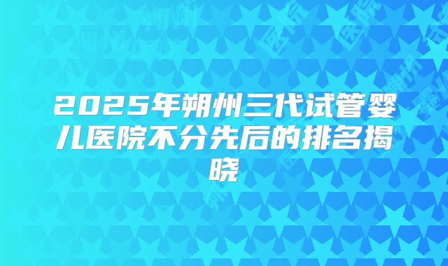 2025年朔州三代试管婴儿医院不分先后的排名揭晓