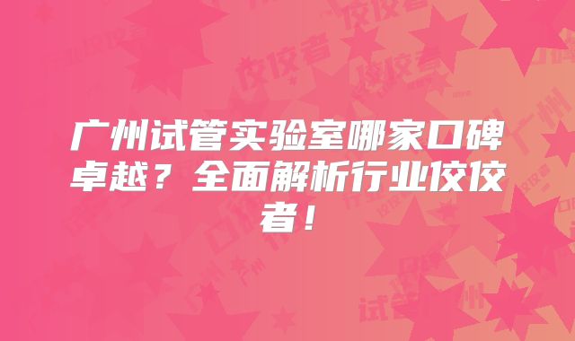 广州试管实验室哪家口碑卓越?全面解析行业佼佼者!