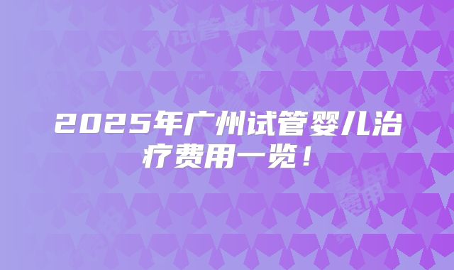 2025年广州试管婴儿治疗费用一览!