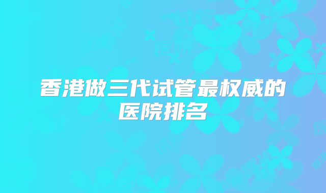 香港做三代试管最权威的医院排名