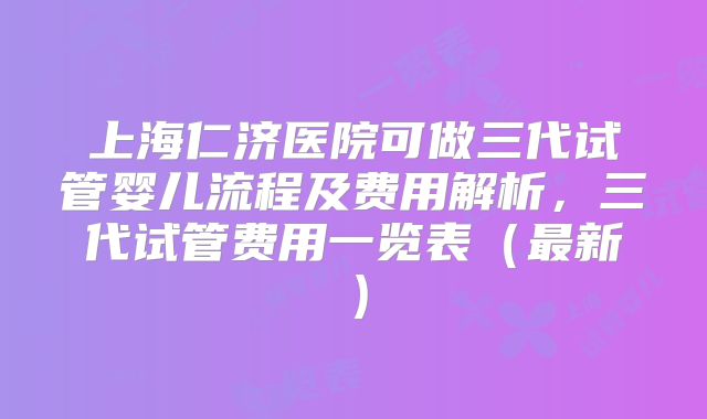 上海仁济医院可做三代试管婴儿流程及费用解析,三代试管费用一览表(最新)