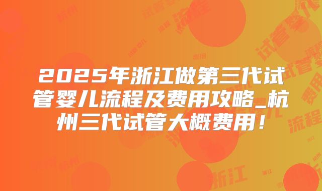 2025年浙江做第三代试管婴儿流程及费用攻略_杭州三代试管大概费用!