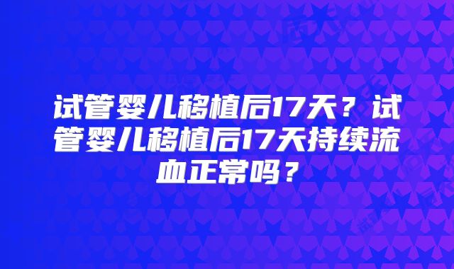 试管婴儿移植后17天?试管婴儿移植后17天持续流血正常吗?