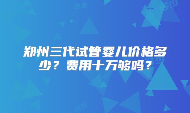 郑州三代试管婴儿价格多少?费用十万够吗?