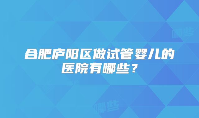 合肥庐阳区做试管婴儿的医院有哪些?