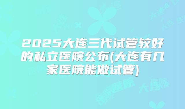 2025大连三代试管较好的私立医院公布(大连有几家医院能做试管)