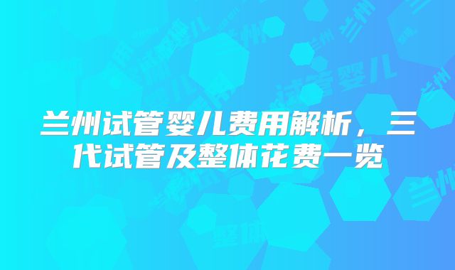 兰州试管婴儿费用解析，三代试管及整体花费一览
