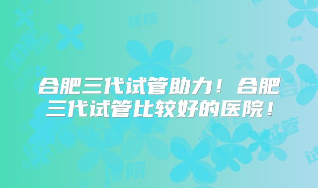 合肥三代试管助力!合肥三代试管比较好的医院!