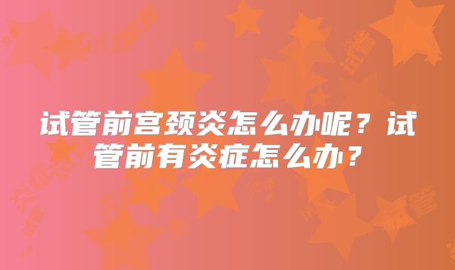 试管前宫颈炎怎么办呢?试管前有炎症怎么办?