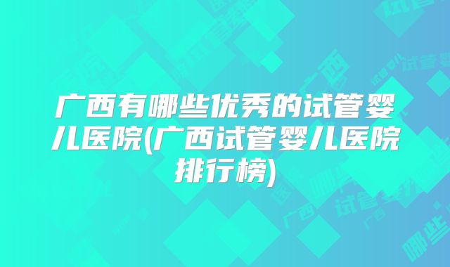 广西有哪些优秀的试管婴儿医院(广西试管婴儿医院排行榜)