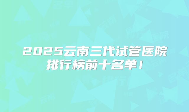 2025云南三代试管医院排行榜前十名单！