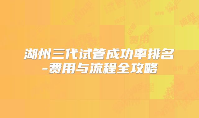 湖州三代试管成功率排名-费用与流程全攻略
