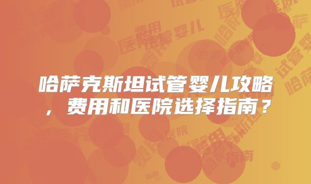 哈萨克斯坦试管婴儿攻略，费用和医院选择指南？