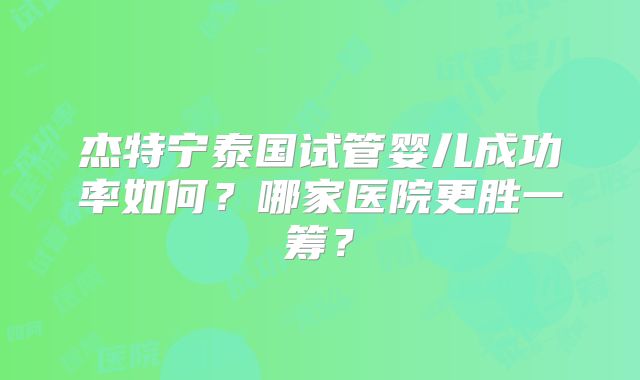 杰特宁泰国试管婴儿成功率如何？哪家医院更胜一筹？