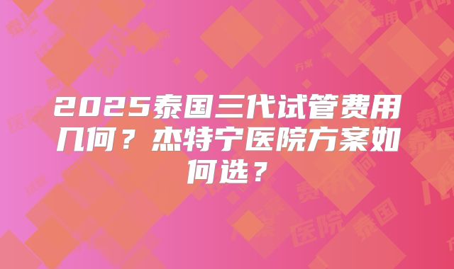 2025泰国三代试管费用几何？杰特宁医院方案如何选？