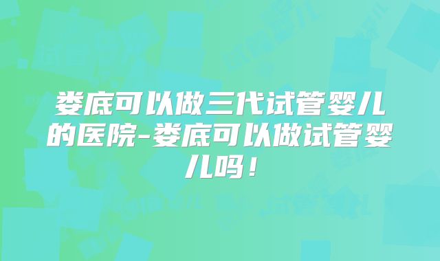 娄底可以做三代试管婴儿的医院-娄底可以做试管婴儿吗!