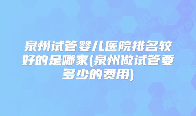 泉州试管婴儿医院排名较好的是哪家(泉州做试管要多少的费用)