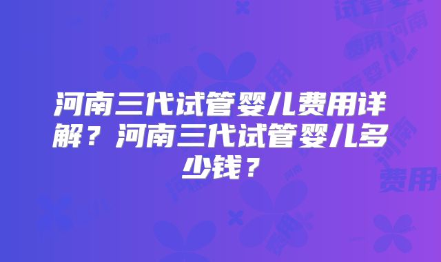 河南三代试管婴儿费用详解?河南三代试管婴儿多少钱?