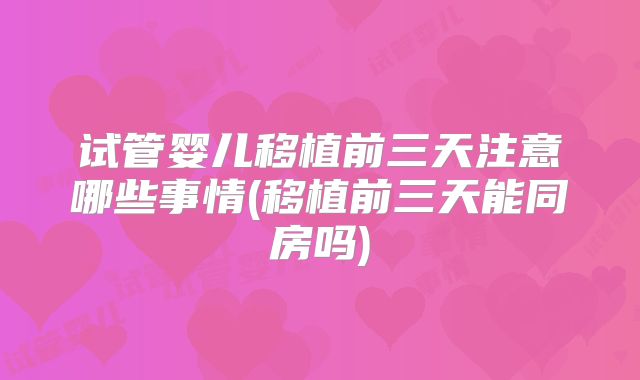 试管婴儿移植前三天注意哪些事情(移植前三天能同房吗)
