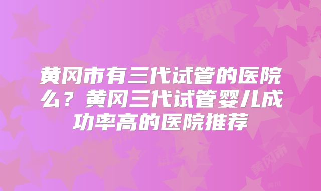 黄冈市有三代试管的医院么?黄冈三代试管婴儿成功率高的医院推荐