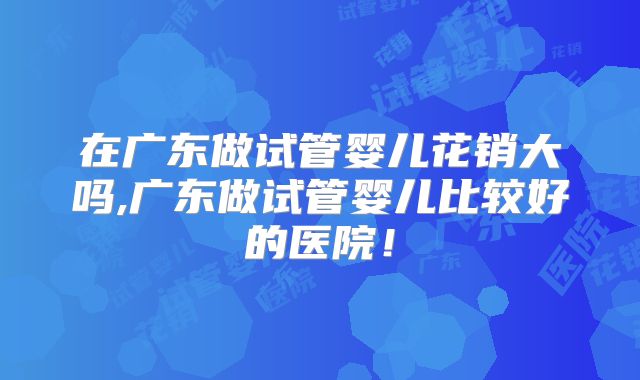 在广东做试管婴儿花销大吗,广东做试管婴儿比较好的医院!