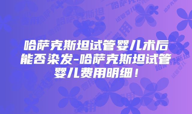 哈萨克斯坦试管婴儿术后能否染发-哈萨克斯坦试管婴儿费用明细!