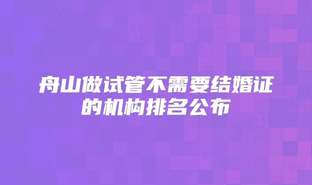 舟山做试管不需要结婚证的机构排名公布