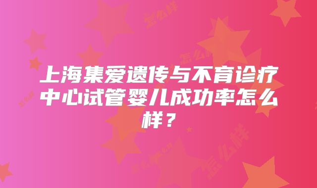 上海集爱遗传与不育诊疗中心试管婴儿成功率怎么样?