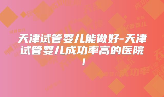 天津试管婴儿能做好-天津试管婴儿成功率高的医院!