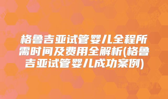 格鲁吉亚试管婴儿全程所需时间及费用全解析(格鲁吉亚试管婴儿成功案例)