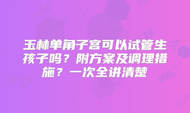 玉林单角子宫可以试管生孩子吗?附方案及调理措施?一次全讲清楚