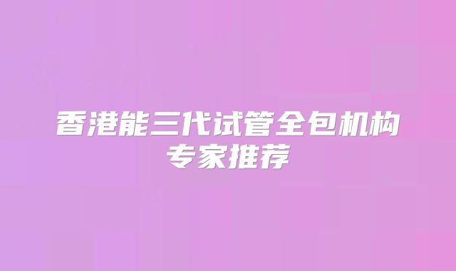 香港能三代试管全包机构专家推荐