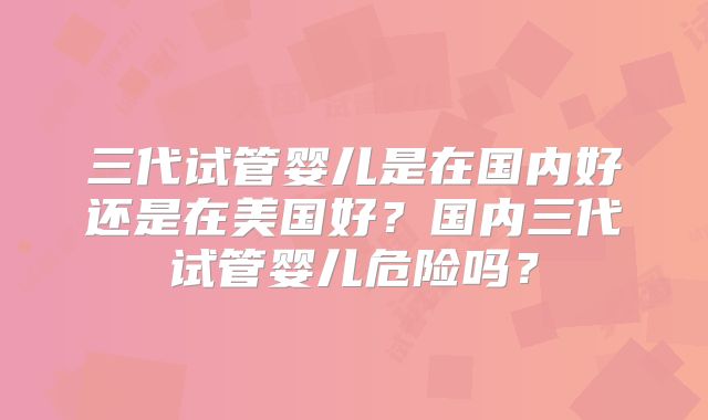 三代试管婴儿是在国内好还是在美国好?国内三代试管婴儿危险吗?