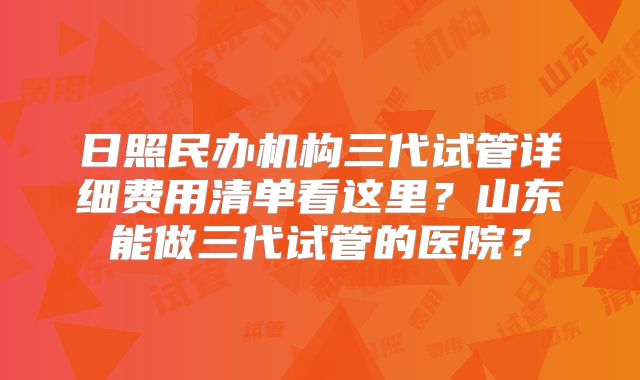 日照民办机构三代试管详细费用清单看这里？山东能做三代试管的医院？