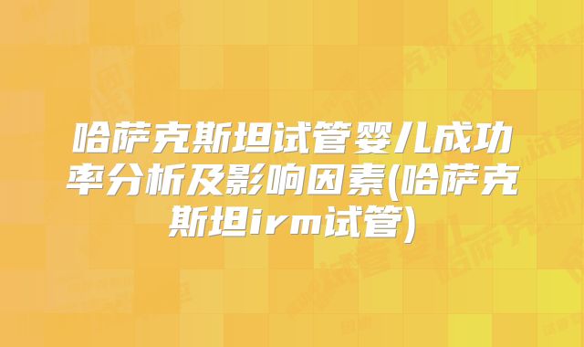 哈萨克斯坦试管婴儿成功率分析及影响因素(哈萨克斯坦irm试管)
