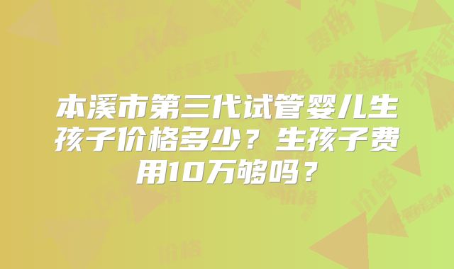 本溪市第三代试管婴儿生孩子价格多少?生孩子费用10万够吗?