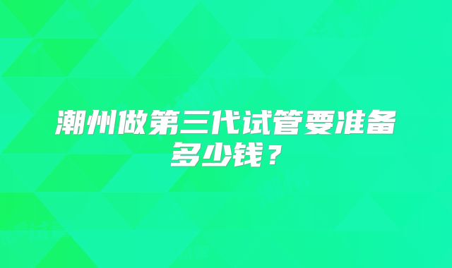 潮州做第三代试管要准备多少钱?