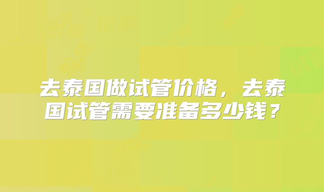 去泰国做试管价格,去泰国试管需要准备多少钱?