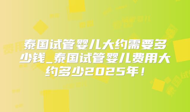泰国试管婴儿大约需要多少钱_泰国试管婴儿费用大约多少2025年!