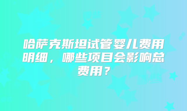 哈萨克斯坦试管婴儿费用明细,哪些项目会影响总费用?