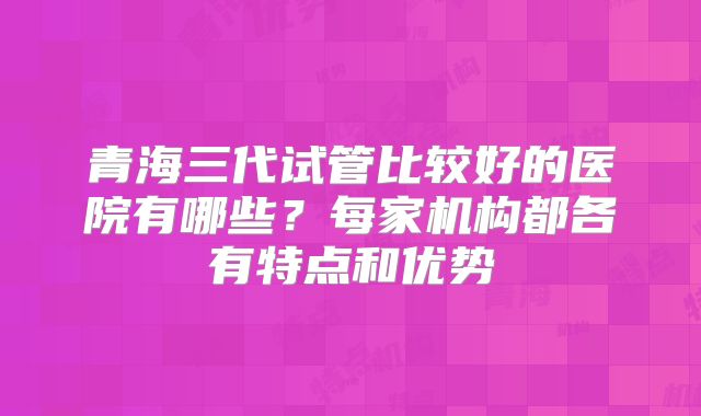 青海三代试管比较好的医院有哪些?每家机构都各有特点和优势