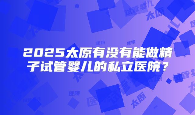 2025太原有没有能做精子试管婴儿的私立医院？