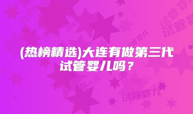 (热榜精选)大连有做第三代试管婴儿吗?