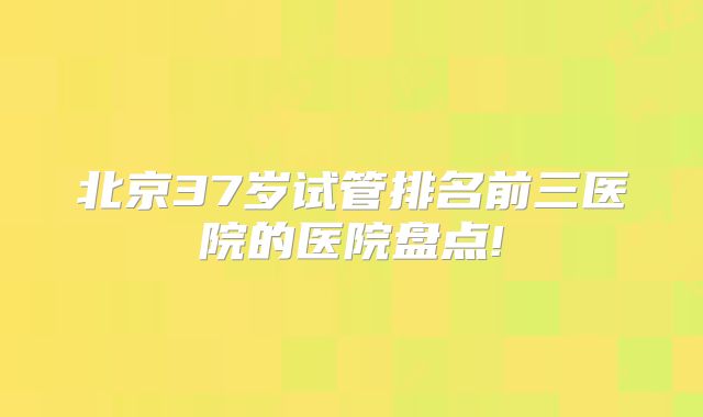北京37岁试管排名前三医院的医院盘点!