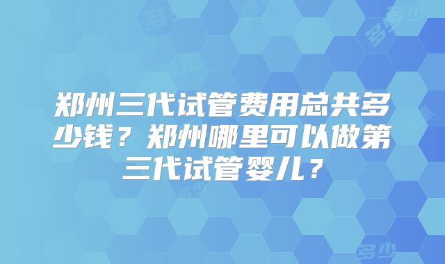 郑州三代试管费用总共多少钱?郑州哪里可以做第三代试管婴儿?