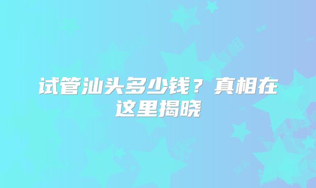试管汕头多少钱?真相在这里揭晓