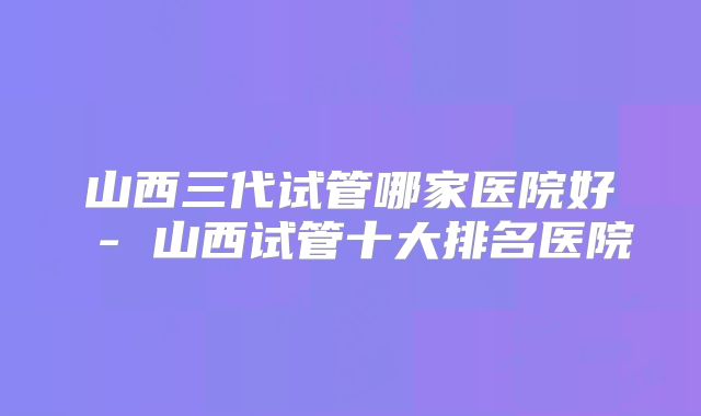 山西三代试管哪家医院好 - 山西试管十大排名医院