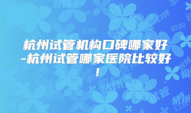 杭州试管机构口碑哪家好-杭州试管哪家医院比较好!