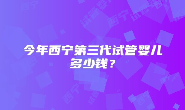 今年西宁第三代试管婴儿多少钱?