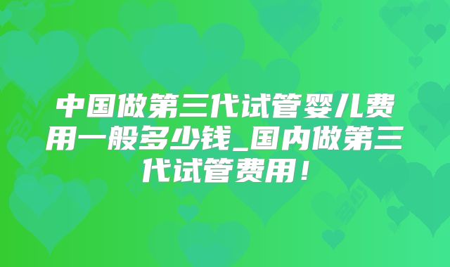 中国做第三代试管婴儿费用一般多少钱_国内做第三代试管费用！